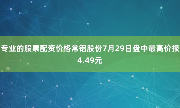 专业的股票配资价格常铝股份7月29日盘中最高价报4.49元