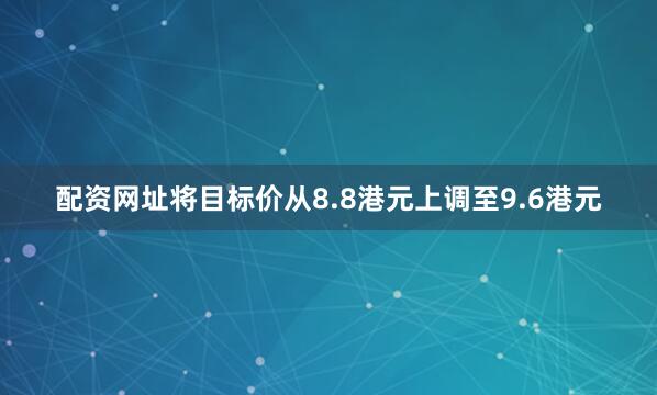 配资网址将目标价从8.8港元上调至9.6港元