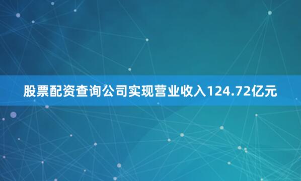 股票配资查询公司实现营业收入124.72亿元
